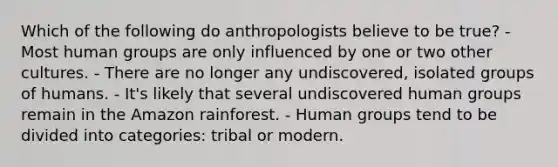 Which of the following do anthropologists believe to be true? - Most human groups are only influenced by one or two other cultures. - There are no longer any undiscovered, isolated groups of humans. - It's likely that several undiscovered human groups remain in the Amazon rainforest. - Human groups tend to be divided into categories: tribal or modern.