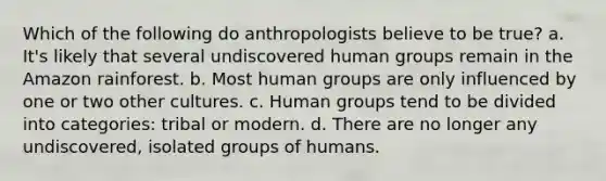 Which of the following do anthropologists believe to be true? a. It's likely that several undiscovered human groups remain in the Amazon rainforest. b. Most human groups are only influenced by one or two other cultures. c. Human groups tend to be divided into categories: tribal or modern. d. There are no longer any undiscovered, isolated groups of humans.