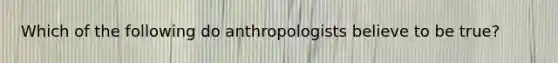 Which of the following do anthropologists believe to be true?