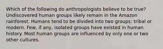 Which of the following do anthropologists believe to be true? Undiscovered human groups likely remain in the Amazon rainforest. Humans tend to be divided into two groups: tribal or modern. Few, if any, isolated groups have existed in human history. Most human groups are influenced by only one or two other cultures.