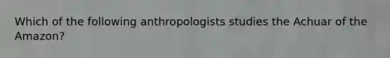 Which of the following anthropologists studies the Achuar of the Amazon?