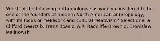 Which of the following anthropologists is widely considered to be one of the founders of modern North American anthropology, with its focus on fieldwork and cultural relativism? Select one: a. Clifford Geertz b. Franz Boas c. A.R. Radcliffe-Brown d. Bronislaw Malinowski