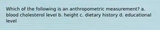 Which of the following is an anthropometric measurement? a. blood cholesterol level b. height c. dietary history d. educational level