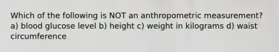 Which of the following is NOT an anthropometric measurement? a) blood glucose level b) height c) weight in kilograms d) waist circumference