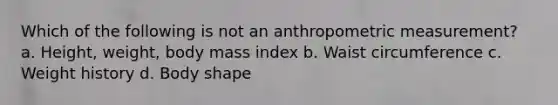 Which of the following is not an anthropometric measurement? a. Height, weight, body mass index b. Waist circumference c. Weight history d. Body shape