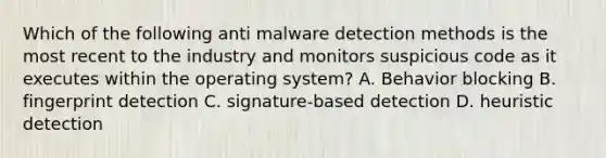 Which of the following anti malware detection methods is the most recent to the industry and monitors suspicious code as it executes within the operating system? A. Behavior blocking B. fingerprint detection C. signature-based detection D. heuristic detection