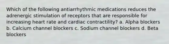 Which of the following antiarrhythmic medications reduces the adrenergic stimulation of receptors that are responsible for increasing heart rate and cardiac contractility? a. Alpha blockers b. Calcium channel blockers c. Sodium channel blockers d. Beta blockers