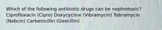 Which of the following antibiotic drugs can be nephrotoxic? Ciprofloxacin (Cipro) Doxycycline (Vibramycin) Tobramycin (Nebcin) Carbenicillin (Geocillin)