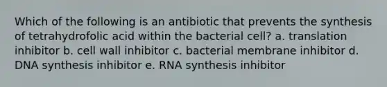 Which of the following is an antibiotic that prevents the synthesis of tetrahydrofolic acid within the bacterial cell? a. translation inhibitor b. cell wall inhibitor c. bacterial membrane inhibitor d. DNA synthesis inhibitor e. RNA synthesis inhibitor