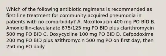 Which of the following antibiotic regimens is recommended as first-line treatment for community-acquired pneumonia in patients with no comorbidity? A. Moxifloxacin 400 mg PO BID B. Amoxicillin-clavulanate 875/125 mg PO BID plus clarithromycin 500 mg PO BID C. Doxycycline 100 mg PO BID D. Cefpodoxime 200 mg PO BID plus azithromycin 500 mg PO on first day, then 250 mg PO daily