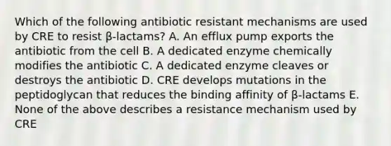 Which of the following antibiotic resistant mechanisms are used by CRE to resist β-lactams? A. An efflux pump exports the antibiotic from the cell B. A dedicated enzyme chemically modifies the antibiotic C. A dedicated enzyme cleaves or destroys the antibiotic D. CRE develops mutations in the peptidoglycan that reduces the binding affinity of β-lactams E. None of the above describes a resistance mechanism used by CRE