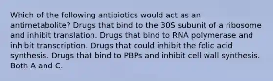 Which of the following antibiotics would act as an antimetabolite? Drugs that bind to the 30S subunit of a ribosome and inhibit translation. Drugs that bind to RNA polymerase and inhibit transcription. Drugs that could inhibit the folic acid synthesis. Drugs that bind to PBPs and inhibit cell wall synthesis. Both A and C.