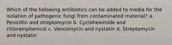 Which of the following antibiotics can be added to media for the isolation of pathogenic fungi from contaminated material? a. Penicillin and streptomycin b. Cycloheximide and chloramphenicol c. Vancomycin and nystatin d. Streptomycin and nystatin