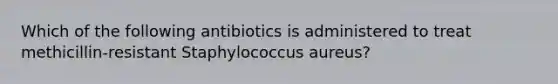 Which of the following antibiotics is administered to treat methicillin-resistant Staphylococcus aureus?