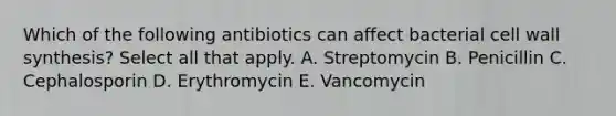 Which of the following antibiotics can affect bacterial cell wall synthesis? Select all that apply. A. Streptomycin B. Penicillin C. Cephalosporin D. Erythromycin E. Vancomycin