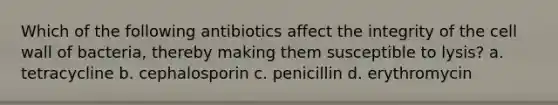 Which of the following antibiotics affect the integrity of the cell wall of bacteria, thereby making them susceptible to lysis? a. tetracycline b. cephalosporin c. penicillin d. erythromycin