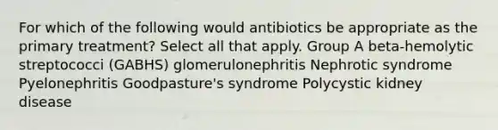 For which of the following would antibiotics be appropriate as the primary treatment? Select all that apply. Group A beta-hemolytic streptococci (GABHS) glomerulonephritis Nephrotic syndrome Pyelonephritis Goodpasture's syndrome Polycystic kidney disease