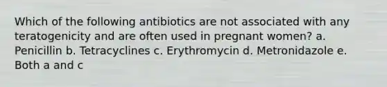 Which of the following antibiotics are not associated with any teratogenicity and are often used in pregnant women? a. Penicillin b. Tetracyclines c. Erythromycin d. Metronidazole e. Both a and c