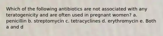 Which of the following antibiotics are not associated with any teratogenicity and are often used in pregnant women? a. penicillin b. streptomycin c. tetracyclines d. erythromycin e. Both a and d