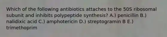 Which of the following antibiotics attaches to the 50S ribosomal subunit and inhibits polypeptide synthesis? A.) penicillin B.) nalidixic acid C.) amphotericin D.) streptogramin B E.) trimethoprim