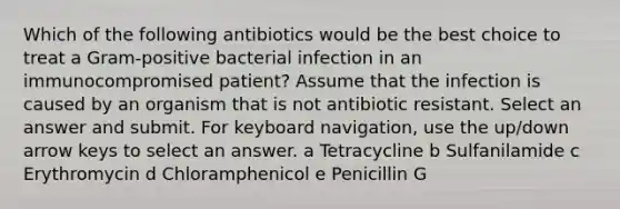 Which of the following antibiotics would be the best choice to treat a Gram-positive bacterial infection in an immunocompromised patient? Assume that the infection is caused by an organism that is not antibiotic resistant. Select an answer and submit. For keyboard navigation, use the up/down arrow keys to select an answer. a Tetracycline b Sulfanilamide c Erythromycin d Chloramphenicol e Penicillin G