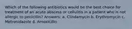 Which of the following antibiotics would be the best choice for treatment of an acute abscess or cellulitis in a patient who is not allergic to penicillin? Answers: a. Clindamycin b. Erythromycin c. Metronidazole d. Amoxicillin