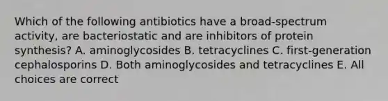 Which of the following antibiotics have a broad-spectrum activity, are bacteriostatic and are inhibitors of protein synthesis? A. aminoglycosides B. tetracyclines C. first-generation cephalosporins D. Both aminoglycosides and tetracyclines E. All choices are correct