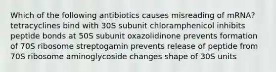 Which of the following antibiotics causes misreading of mRNA? tetracyclines bind with 30S subunit chloramphenicol inhibits peptide bonds at 50S subunit oxazolidinone prevents formation of 70S ribosome streptogamin prevents release of peptide from 70S ribosome aminoglycoside changes shape of 30S units