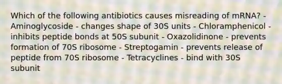 Which of the following antibiotics causes misreading of mRNA? - Aminoglycoside - changes shape of 30S units - Chloramphenicol - inhibits peptide bonds at 50S subunit - Oxazolidinone - prevents formation of 70S ribosome - Streptogamin - prevents release of peptide from 70S ribosome - Tetracyclines - bind with 30S subunit