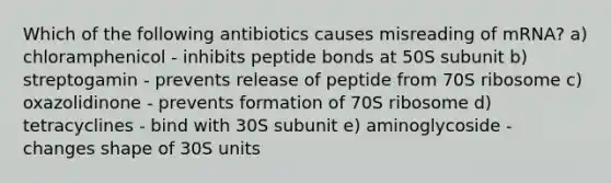 Which of the following antibiotics causes misreading of mRNA? a) chloramphenicol - inhibits peptide bonds at 50S subunit b) streptogamin - prevents release of peptide from 70S ribosome c) oxazolidinone - prevents formation of 70S ribosome d) tetracyclines - bind with 30S subunit e) aminoglycoside - changes shape of 30S units