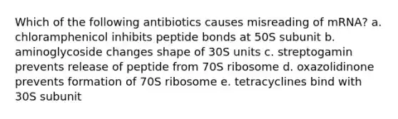 Which of the following antibiotics causes misreading of mRNA? a. chloramphenicol inhibits peptide bonds at 50S subunit b. aminoglycoside changes shape of 30S units c. streptogamin prevents release of peptide from 70S ribosome d. oxazolidinone prevents formation of 70S ribosome e. tetracyclines bind with 30S subunit