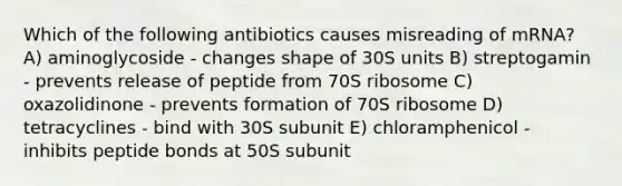 Which of the following antibiotics causes misreading of mRNA? A) aminoglycoside - changes shape of 30S units B) streptogamin - prevents release of peptide from 70S ribosome C) oxazolidinone - prevents formation of 70S ribosome D) tetracyclines - bind with 30S subunit E) chloramphenicol - inhibits peptide bonds at 50S subunit