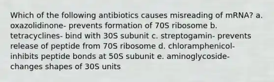 Which of the following antibiotics causes misreading of mRNA? a. oxazolidinone- prevents formation of 70S ribosome b. tetracyclines- bind with 30S subunit c. streptogamin- prevents release of peptide from 70S ribosome d. chloramphenicol- inhibits peptide bonds at 50S subunit e. aminoglycoside- changes shapes of 30S units