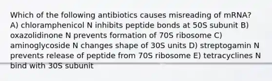 Which of the following antibiotics causes misreading of mRNA? A) chloramphenicol N inhibits peptide bonds at 50S subunit B) oxazolidinone N prevents formation of 70S ribosome C) aminoglycoside N changes shape of 30S units D) streptogamin N prevents release of peptide from 70S ribosome E) tetracyclines N bind with 30S subunit