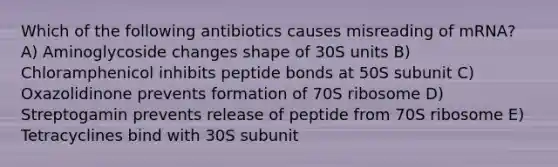 Which of the following antibiotics causes misreading of mRNA? A) Aminoglycoside changes shape of 30S units B) Chloramphenicol inhibits peptide bonds at 50S subunit C) Oxazolidinone prevents formation of 70S ribosome D) Streptogamin prevents release of peptide from 70S ribosome E) Tetracyclines bind with 30S subunit