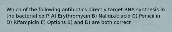 Which of the following antibiotics directly target RNA synthesis in the bacterial cell? A) Erythromycin B) Nalidixic acid C) Penicillin D) Rifampicin E) Options B) and D) are both correct