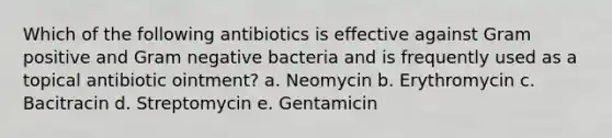 Which of the following antibiotics is effective against Gram positive and Gram negative bacteria and is frequently used as a topical antibiotic ointment? a. Neomycin b. Erythromycin c. Bacitracin d. Streptomycin e. Gentamicin