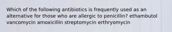 Which of the following antibiotics is frequently used as an alternative for those who are allergic to penicillin? ethambutol vancomycin amoxicillin streptomycin erthryomycin