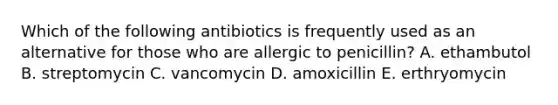 Which of the following antibiotics is frequently used as an alternative for those who are allergic to penicillin? A. ethambutol B. streptomycin C. vancomycin D. amoxicillin E. erthryomycin