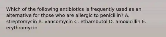 Which of the following antibiotics is frequently used as an alternative for those who are allergic to penicillin? A. streptomycin B. vancomycin C. ethambutol D. amoxicillin E. erythromycin