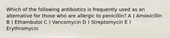 Which of the following antibiotics is frequently used as an alternative for those who are allergic to penicillin? A ) Amoxicillin B ) Ethambutol C ) Vancomycin D ) Streptomycin E ) Erythromycin