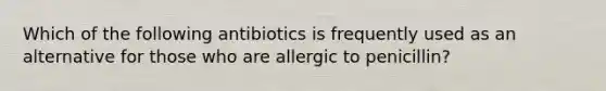 Which of the following antibiotics is frequently used as an alternative for those who are allergic to penicillin?