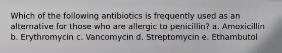 Which of the following antibiotics is frequently used as an alternative for those who are allergic to penicillin? a. Amoxicillin b. Erythromycin c. Vancomycin d. Streptomycin e. Ethambutol