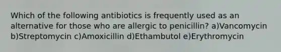 Which of the following antibiotics is frequently used as an alternative for those who are allergic to penicillin? a)Vancomycin b)Streptomycin c)Amoxicillin d)Ethambutol e)Erythromycin