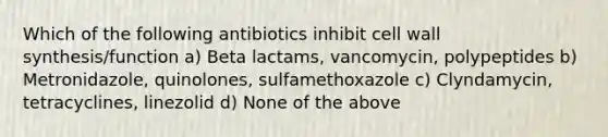 Which of the following antibiotics inhibit cell wall synthesis/function a) Beta lactams, vancomycin, polypeptides b) Metronidazole, quinolones, sulfamethoxazole c) Clyndamycin, tetracyclines, linezolid d) None of the above