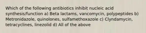 Which of the following antibiotics inhibit nucleic acid synthesis/function a) Beta lactams, vancomycin, polypeptides b) Metronidazole, quinolones, sulfamethoxazole c) Clyndamycin, tetracyclines, linezolid d) All of the above