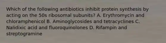 Which of the following antibiotics inhibit protein synthesis by acting on the 50s ribosomal subunits? A. Erythromycin and chloramphenicol B. Aminoglycosides and tetracyclines C. Nalidixic acid and fluoroquinolones D. Rifampin and streptogramine