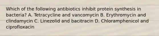 Which of the following antibiotics inhibit protein synthesis in bacteria? A. Tetracycline and vancomycin B. Erythromycin and clindamycin C. Linezolid and bacitracin D. Chloramphenicol and ciprofloxacin