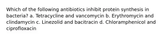 Which of the following antibiotics inhibit protein synthesis in bacteria? a. Tetracycline and vancomycin b. Erythromycin and clindamycin c. Linezolid and bacitracin d. Chloramphenicol and ciprofloxacin