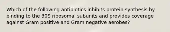 Which of the following antibiotics inhibits protein synthesis by binding to the 30S ribosomal subunits and provides coverage against Gram positive and Gram negative aerobes?